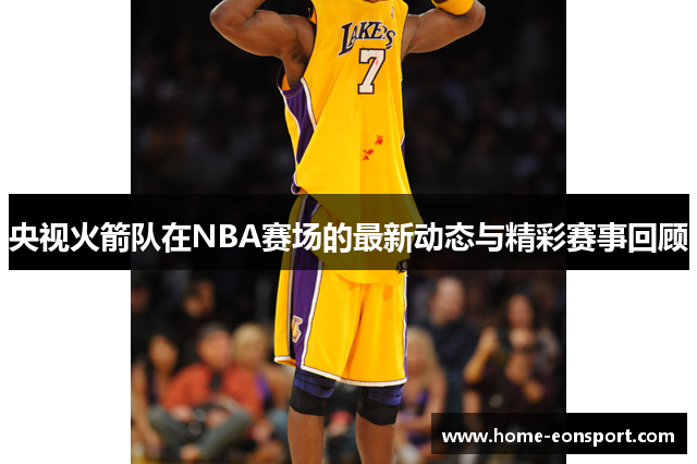 央视火箭队在NBA赛场的最新动态与精彩赛事回顾